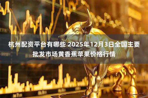 杭州配资平台有哪些 2025年12月3日全国主要批发市场黄香蕉苹果价格行情