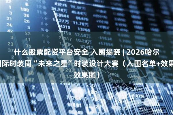 什么股票配资平台安全 入围揭晓 | 2026哈尔滨国际时装周“未来之星”时装设计大赛（入围名单+效果图）