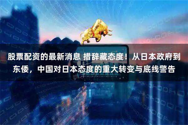股票配资的最新消息 措辞藏态度！从日本政府到东倭，中国对日本态度的重大转变与底线警告