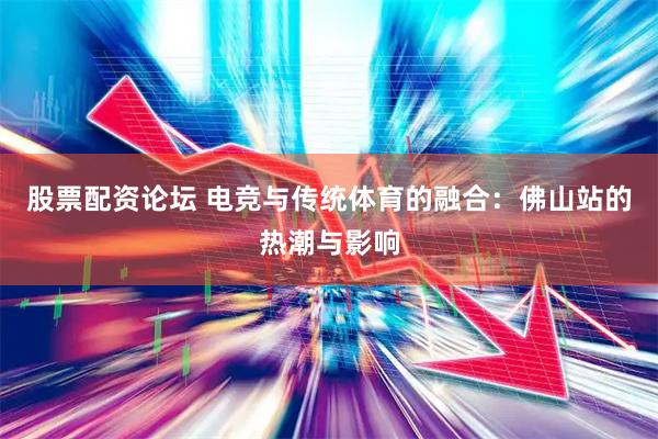 股票配资论坛 电竞与传统体育的融合：佛山站的热潮与影响