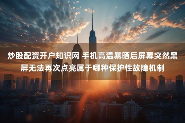 炒股配资开户知识网 手机高温暴晒后屏幕突然黑屏无法再次点亮属于哪种保护性故障机制