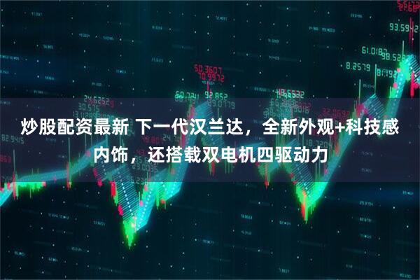炒股配资最新 下一代汉兰达，全新外观+科技感内饰，还搭载双电机四驱动力
