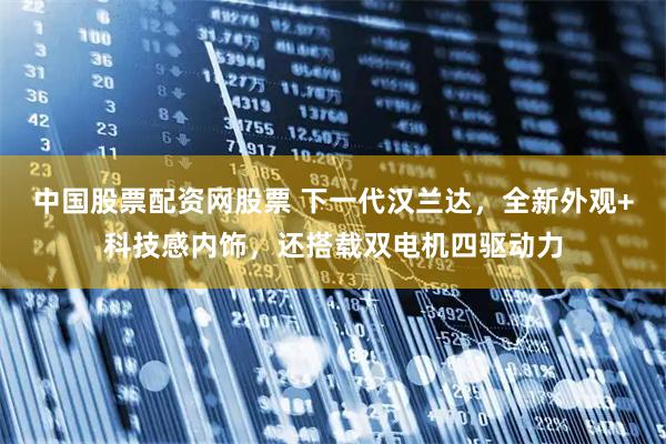 中国股票配资网股票 下一代汉兰达，全新外观+科技感内饰，还搭载双电机四驱动力