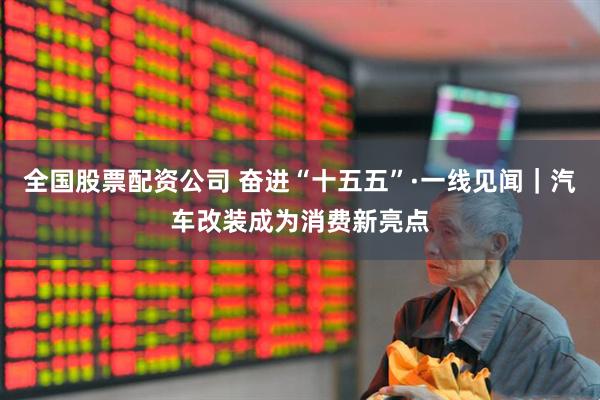 全国股票配资公司 奋进“十五五”·一线见闻｜汽车改装成为消费新亮点