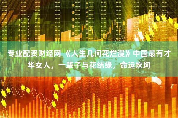 专业配资财经网 《人生几何花烂漫》中国最有才华女人，一辈子与花结缘，命运坎坷