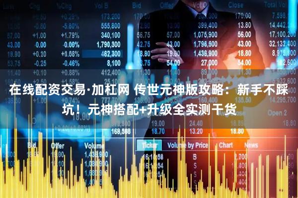 在线配资交易·加杠网 传世元神版攻略：新手不踩坑！元神搭配+升级全实测干货