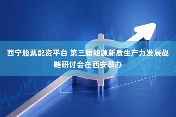 西宁股票配资平台 第三届能源新质生产力发展战略研讨会在西安举办