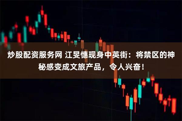 炒股配资服务网 江旻憓现身中英街：将禁区的神秘感变成文旅产品，令人兴奋！