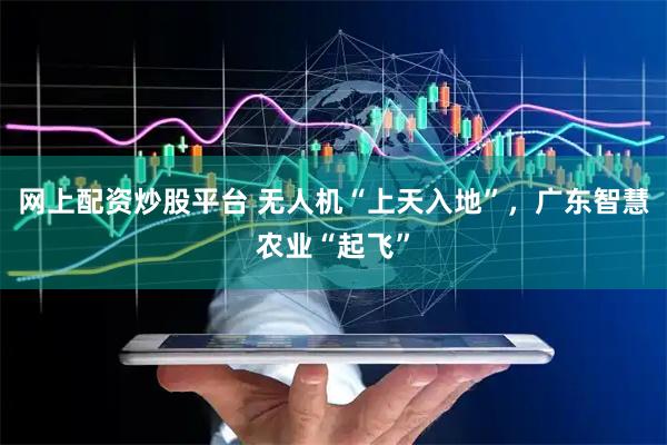 网上配资炒股平台 无人机“上天入地”，广东智慧农业“起飞”
