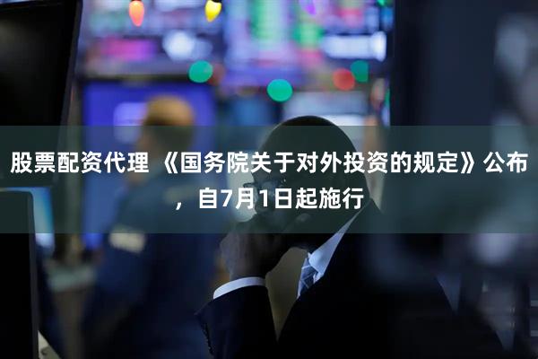 股票配资代理 《国务院关于对外投资的规定》公布，自7月1日起施行