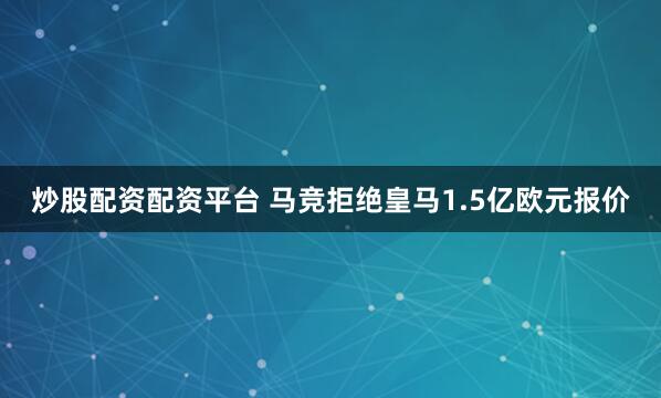 炒股配资配资平台 马竞拒绝皇马1.5亿欧元报价
