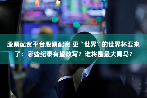 股票配资平台股票配资 更“世界”的世界杯要来了：哪些纪录有望改写？谁将是最大黑马？