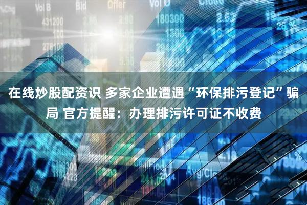 在线炒股配资识 多家企业遭遇“环保排污登记”骗局 官方提醒：办理排污许可证不收费